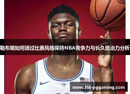 勒布朗如何通过比赛风格保持NBA竞争力与长久统治力分析