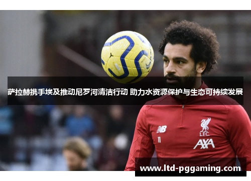 萨拉赫携手埃及推动尼罗河清洁行动 助力水资源保护与生态可持续发展