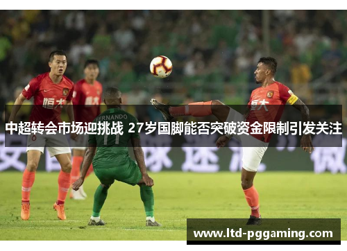 中超转会市场迎挑战 27岁国脚能否突破资金限制引发关注