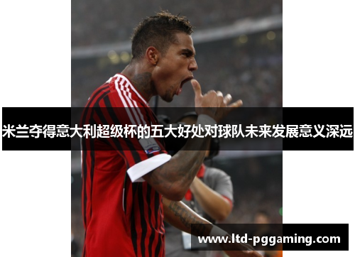 米兰夺得意大利超级杯的五大好处对球队未来发展意义深远