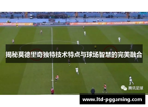 揭秘莫德里奇独特技术特点与球场智慧的完美融合