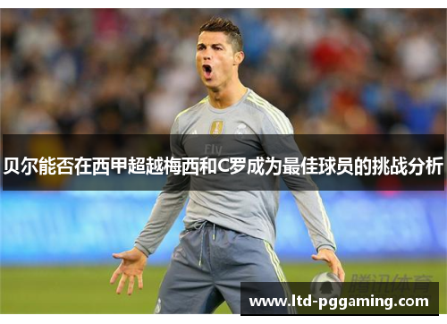 贝尔能否在西甲超越梅西和C罗成为最佳球员的挑战分析 贝尔能否在西甲超越梅西和C罗成为最佳球员的挑战分析