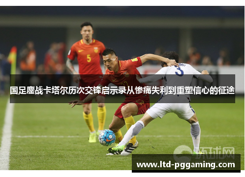国足鏖战卡塔尔历次交锋启示录从惨痛失利到重塑信心的征途 国足鏖战卡塔尔历次交锋启示录从惨痛失利到重塑信心的征途