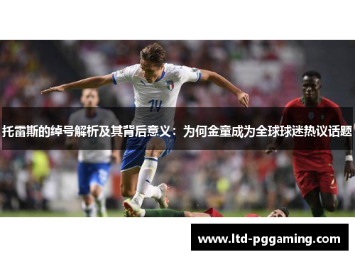 托雷斯的绰号解析及其背后意义:为何金童成为全球球迷热议话题 托雷斯的绰号解析及其背后意义:为何金童成为全球球迷热议话题