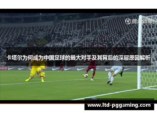 卡塔尔为何成为中国足球的最大对手及其背后的深层原因解析 卡塔尔为何成为中国足球的最大对手及其背后的深层原因解析