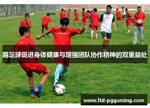 踢足球促进身体健康与增强团队协作精神的双重益处 踢足球促进身体健康与增强团队协作精神的双重益处