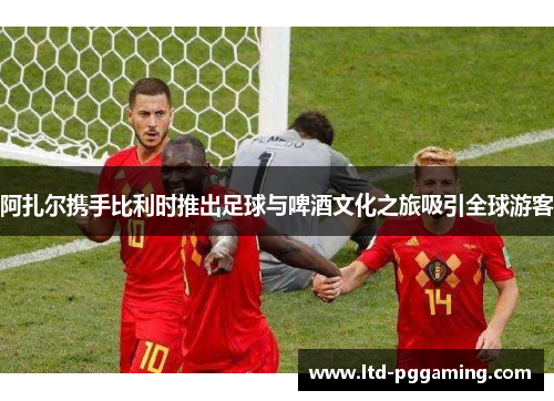 阿扎尔携手比利时推出足球与啤酒文化之旅吸引全球游客 阿扎尔携手比利时推出足球与啤酒文化之旅吸引全球游客