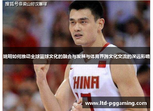 姚明如何推动全球篮球文化的融合与发展与体育界跨文化交流的深远影响