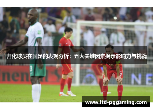 归化球员在国足的表现分析：五大关键因素揭示影响力与挑战