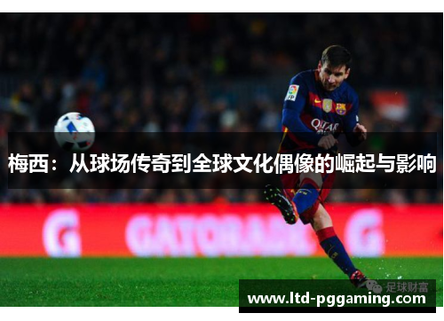 梅西:从球场传奇到全球文化偶像的崛起与影响 梅西:从球场传奇到全球文化偶像的崛起与影响