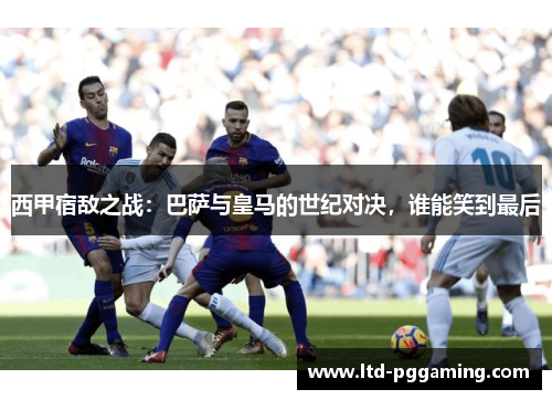 西甲宿敌之战:巴萨与皇马的世纪对决,谁能笑到最后 西甲宿敌之战:巴萨与皇马的世纪对决,谁能笑到最后
